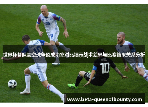 世界杯各队高空球争顶成功率对比揭示战术差异与比赛结果关系分析