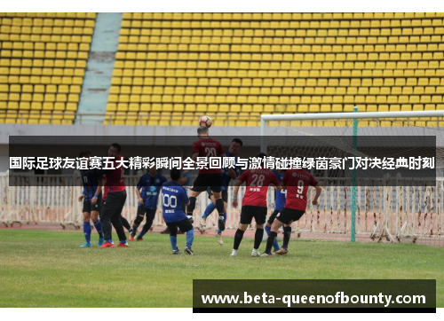 国际足球友谊赛五大精彩瞬间全景回顾与激情碰撞绿茵豪门对决经典时刻 国际足球友谊赛五大精彩瞬间全景回顾与激情碰撞绿茵豪门对决经典时刻