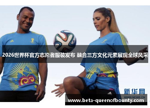 2026世界杯官方志愿者服装发布 融合三方文化元素展现全球风采 2026世界杯官方志愿者服装发布 融合三方文化元素展现全球风采