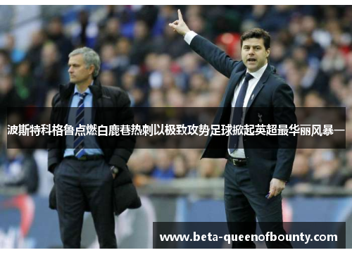 波斯特科格鲁点燃白鹿巷热刺以极致攻势足球掀起英超最华丽风暴一